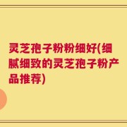 灵芝孢子粉粉细好(细腻细致的灵芝孢子粉产品推荐)