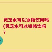 灵芝水可以冰镇饮用吗(灵芝水可冰镇畅饮吗？