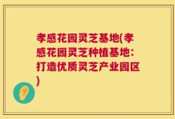 孝感花园灵芝基地(孝感花园灵芝种植基地：打造优质灵芝产业园区)