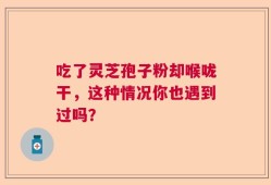吃了灵芝孢子粉却喉咙干，这种情况你也遇到过吗？
