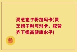 灵芝孢子粉加玛卡(灵芝孢子粉与玛卡，双管齐下提高健康水平)