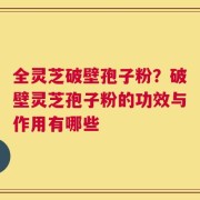 全灵芝破壁孢子粉？破壁灵芝孢子粉的功效与作用有哪些