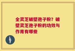 全灵芝破壁孢子粉？破壁灵芝孢子粉的功效与作用有哪些