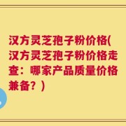 汉方灵芝孢子粉价格(汉方灵芝孢子粉价格走查：哪家产品质量价格兼备？)