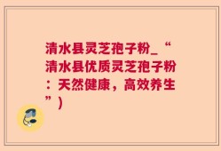 清水县灵芝孢子粉_“清水县优质灵芝孢子粉：天然健康，高效养生”)