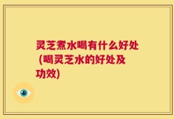 灵芝煮水喝有什么好处 (喝灵芝水的好处及功效)