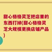 甜心格格灵芝把店里的东西打掉(甜心格格灵芝大规模更换店铺产品)