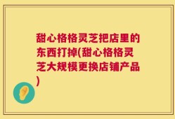 甜心格格灵芝把店里的东西打掉(甜心格格灵芝大规模更换店铺产品)