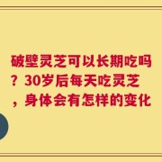 破壁灵芝可以长期吃吗？30岁后每天吃灵芝，身体会有怎样的变化