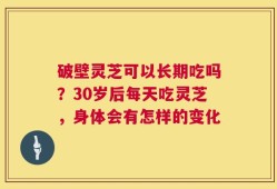 破壁灵芝可以长期吃吗？30岁后每天吃灵芝，身体会有怎样的变化