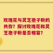 玫瑰花与灵芝孢子粉的共存？探讨玫瑰花和灵芝孢子粉是否相容？