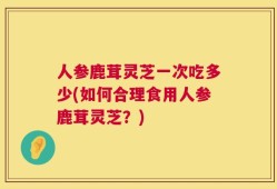 人参鹿茸灵芝一次吃多少(如何合理食用人参鹿茸灵芝？)