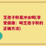 芝孢子粉是冲水喝(享受健康：喝芝孢子粉的正确方法)
