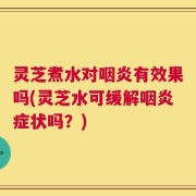 灵芝煮水对咽炎有效果吗(灵芝水可缓解咽炎症状吗？)