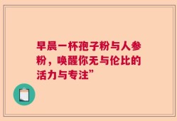早晨一杯孢子粉与人参粉，唤醒你无与伦比的活力与专注”
