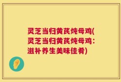 灵芝当归黄芪炖母鸡(灵芝当归黄芪炖母鸡：滋补养生美味佳肴)