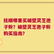 抚顺哪里买破壁灵芝孢子粉？破壁灵芝孢子粉购买指南？