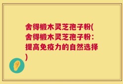 舍得椴木灵芝孢子粉(舍得椴木灵芝孢子粉：提高免疫力的自然选择)