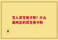 芝人灵芝孢子粉？什么是纯正的灵芝孢子粉