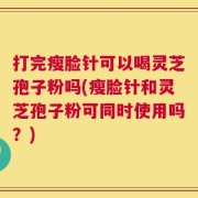 打完瘦脸针可以喝灵芝孢子粉吗(瘦脸针和灵芝孢子粉可同时使用吗？)