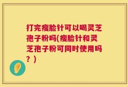 打完瘦脸针可以喝灵芝孢子粉吗(瘦脸针和灵芝孢子粉可同时使用吗？)