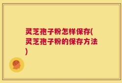 灵芝孢子粉怎样保存(灵芝孢子粉的保存方法)