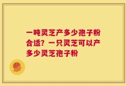 一吨灵芝产多少孢子粉合适？一只灵芝可以产多少灵芝孢子粉