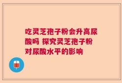 吃灵芝孢子粉会升高尿酸吗 探究灵芝孢子粉对尿酸水平的影响