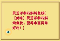 灵芝洋参石斛炖鱼胶(【美味】灵芝洋参石斛炖鱼胶，营养丰富异常好吃！)