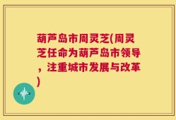 葫芦岛市周灵芝(周灵芝任命为葫芦岛市领导，注重城市发展与改革)