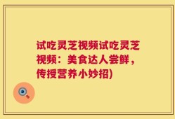 试吃灵芝视频试吃灵芝视频：美食达人尝鲜，传授营养小妙招)
