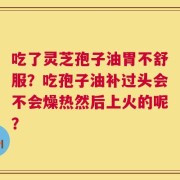 吃了灵芝孢子油胃不舒服？吃孢子油补过头会不会燥热然后上火的呢？