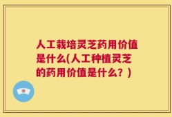 人工栽培灵芝药用价值是什么(人工种植灵芝的药用价值是什么？)