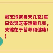 灵芝泡茶每天几克(每日饮灵芝茶适量几克，关键在于营养和健康！)