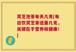 灵芝泡茶每天几克(每日饮灵芝茶适量几克，关键在于营养和健康！)