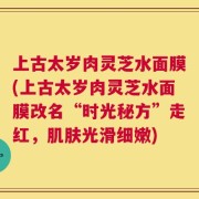上古太岁肉灵芝水面膜(上古太岁肉灵芝水面膜改名“时光秘方”走红，肌肤光滑细嫩)