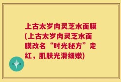 上古太岁肉灵芝水面膜(上古太岁肉灵芝水面膜改名“时光秘方”走红，肌肤光滑细嫩)