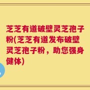 芝芝有道破壁灵芝孢子粉(芝芝有道发布破壁灵芝孢子粉，助您强身健体)