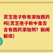 灵芝孢子粉有添加西药吗(灵芝孢子粉中是否含有西药添加剂？新闻解读)