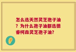 怎么选天然灵芝孢子油？为什么孢子油都选德睿柯森灵芝孢子油？