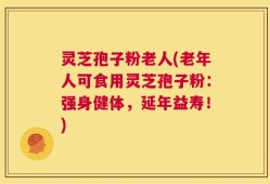 灵芝孢子粉老人(老年人可食用灵芝孢子粉：强身健体，延年益寿！)