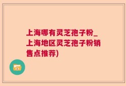 上海哪有灵芝孢子粉_上海地区灵芝孢子粉销售点推荐)