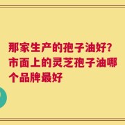 那家生产的孢子油好？市面上的灵芝孢子油哪个品牌最好