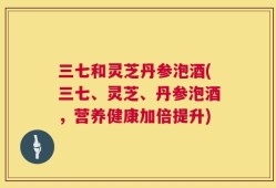 三七和灵芝丹参泡酒(三七、灵芝、丹参泡酒，营养健康加倍提升)