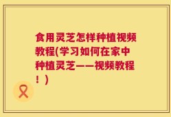 食用灵芝怎样种植视频教程(学习如何在家中种植灵芝——视频教程！)