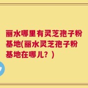 丽水哪里有灵芝孢子粉基地(丽水灵芝孢子粉基地在哪儿？)