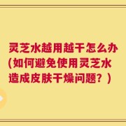 灵芝水越用越干怎么办(如何避免使用灵芝水造成皮肤干燥问题？)