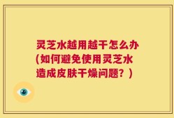 灵芝水越用越干怎么办(如何避免使用灵芝水造成皮肤干燥问题？)