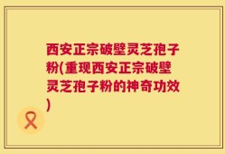 西安正宗破壁灵芝孢子粉(重现西安正宗破壁灵芝孢子粉的神奇功效)