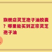 旗舰店灵芝孢子油胶囊？哪里能买到正宗灵芝孢子油